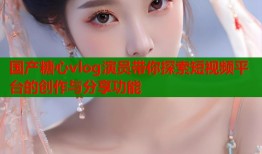 国产糖心vlog演员带你探索短视频平台的创作与分享功能