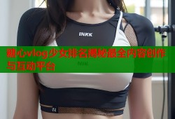 糖心vlog少女排名揭秘最全内容创作与互动平台