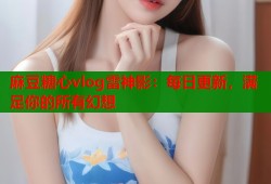 麻豆糖心vlog雷神影：每日更新，满足你的所有幻想