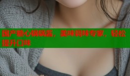 国产糖心锅锅酱，美味调味专家，轻松提升口味