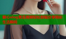 糖心vlog黄瓜视频轻松剪辑分享精彩生活瞬间