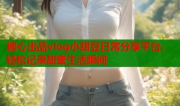 糖心出品vlog小甜豆日常分享平台，轻松记录甜蜜生活瞬间