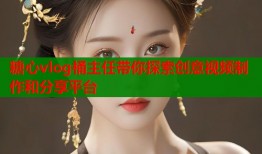 糖心vlog桶主任带你探索创意视频制作和分享平台