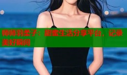 师师羽柔子：甜蜜生活分享平台，记录美好瞬间