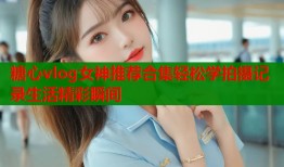 糖心vlog女神推荐合集轻松学拍摄记录生活精彩瞬间