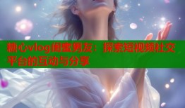 糖心vlog闺蜜男友：探索短视频社交平台的互动与分享