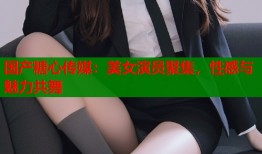 国产糖心传媒：美女演员聚集，性感与魅力共舞