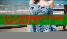 糖心vlog破解教程揭秘平台特色轻松掌握热门内容制作技巧