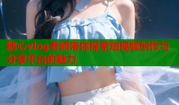 糖心vlog老师带你探索短视频创作与分享平台的魅力
