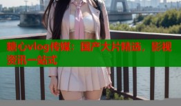 糖心vlog传媒：国产大片精选，影视资讯一站式