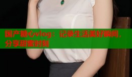 国产糖心vlog：记录生活美好瞬间，分享甜蜜时刻