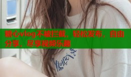 糖心vlog不被拦截，轻松发布，自由分享，尽享视频乐趣