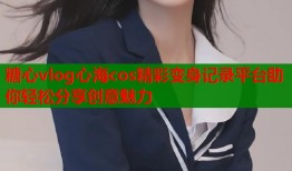 糖心vlog心海cos精彩变身记录平台助你轻松分享创意魅力