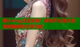 糖心vlog无法安装？体验平台强大的视频编辑和分享功能