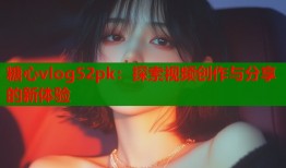 糖心vlog52pk：探索视频创作与分享的新体验