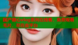 国产糖心vlog系列在线看，免费观看毛片，尽在此平台