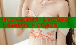 糖心Vlog闺蜜到访，记录生活瞬间，分享美好时光，社交互动无限