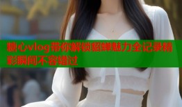 糖心vlog带你解锁貂蝉魅力全记录精彩瞬间不容错过