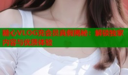 糖心VLOG充会员真假揭秘：解锁独家内容与优质体验