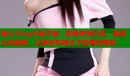 糖心Vlog小橘子猫：甜蜜萌宠日常，独家心动视频，记录你和喵主子的每时每刻