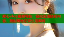 糖心vlog视频导航：轻松发现精彩内容，随时随地记录生活瞬间