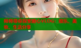 师师带你探索糖心VLOG：娱乐、美妆、生活分享