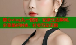 糖心vlog九一视频：记录生活瞬间，分享美好时光，社交互动无限