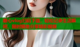 糖心vlog扫码下载，轻松记录生活瞬间，随时随地分享精彩视频
