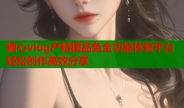 糖心vlog产精国品免全功能体验平台轻松创作高效分享