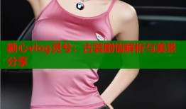 糖心vlog灵兮：古装剧情解析与美景分享