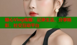 糖心Vlog传媒：记录生活，分享精彩，社交互动平台
