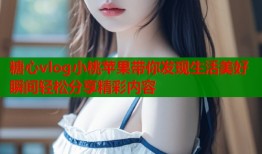 糖心vlog小桃苹果带你发现生活美好瞬间轻松分享精彩内容