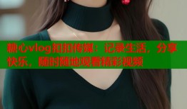 糖心vlog扣扣传媒：记录生活，分享快乐，随时随地观看精彩视频