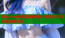 糖心vlog荔枝酱视频精选 体验UGC互动直播新玩法