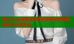 糖心vlog传媒演员带你探索创意视频制作与分享平台
