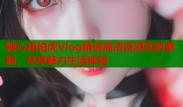 糖心唐伯虎Vlog精选高清资源实时更新，尽享魅力生活体验