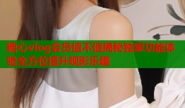 糖心vlog会员值不值揭秘独家功能体验全方位提升观影乐趣