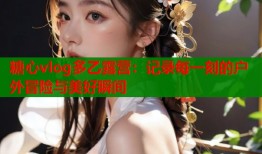 糖心vlog多乙露营：记录每一刻的户外冒险与美好瞬间