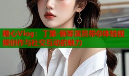 糖心Vlog：丁第-俪等演员带你体验视频创作与社交互动的魅力