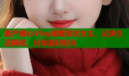 国产糖心Vlog闺蜜到访女主，记录生活瞬间，分享美好时光