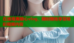 在线观看糖心vlog，随时随地享受精彩视频内容