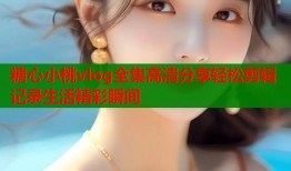糖心小桃vlog全集高清分享轻松剪辑记录生活精彩瞬间