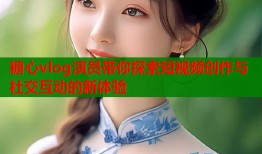糖心vlog演员带你探索短视频创作与社交互动的新体验