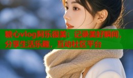 糖心vlog阿乐很美：记录美好瞬间，分享生活乐趣，互动社区平台