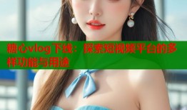 糖心vlog下线：探索短视频平台的多样功能与用途