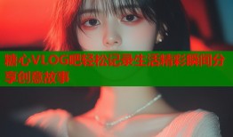 糖心VLOG吧轻松记录生活精彩瞬间分享创意故事