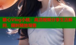 糖心Vlog小桃：高清视频分享生活瞬间，随时随地观看