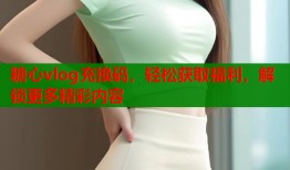 糖心vlog充换码，轻松获取福利，解锁更多精彩内容