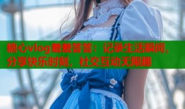 糖心vlog羞羞答答：记录生活瞬间，分享快乐时刻，社交互动无限趣