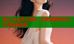 糖心vlog多乙资料：探索视频创作与分享的新高度